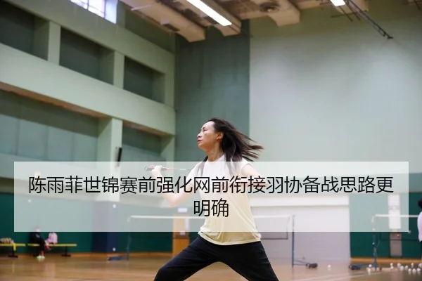 陈雨菲世锦赛前强化网前衔接羽协备战思路更明确（BIWEISPORTSt）